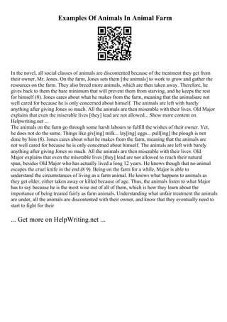 Examples Of Animals In Animal Farm
In the novel, all social classes of animals are discontented because of the treatment they get from
their owner, Mr. Jones. On the farm, Jones sets them [the animals] to work to grow and gather the
resources on the farm. They also breed more animals, which are then taken away. Therefore, he
gives back to them the bare minimum that will prevent them from starving, and he keeps the rest
for himself (8). Jones cares about what he makes from the farm, meaning that the animalsare not
well cared for because he is only concerned about himself. The animals are left with barely
anything after giving Jones so much. All the animals are then miserable with their lives. Old Major
explains that even the miserable lives [they] lead are not allowed... Show more content on
Helpwriting.net ...
The animals on the farm go through some harsh labours to fulfill the wishes of their owner. Yet,
he does not do the same. Things like giv[ing] milk... lay[ing] eggs... pull[ing] the plough is not
done by him (8). Jones cares about what he makes from the farm, meaning that the animals are
not well cared for because he is only concerned about himself. The animals are left with barely
anything after giving Jones so much. All the animals are then miserable with their lives. Old
Major explains that even the miserable lives [they] lead are not allowed to reach their natural
span, besides Old Major who has actually lived a long 12 years. He knows though that no animal
escapes the cruel knife in the end (8 9). Being on the farm for a while, Major is able to
understand the circumstances of living as a farm animal. He knows what happens to animals as
they get older, either taken away or killed because of age. Thus, the animals listen to what Major
has to say because he is the most wise out of all of them, which is how they learn about the
importance of being treated fairly as farm animals. Understanding what unfair treatment the animals
are under, all the animals are discontented with their owner, and know that they eventually need to
start to fight for their
... Get more on HelpWriting.net ...
 