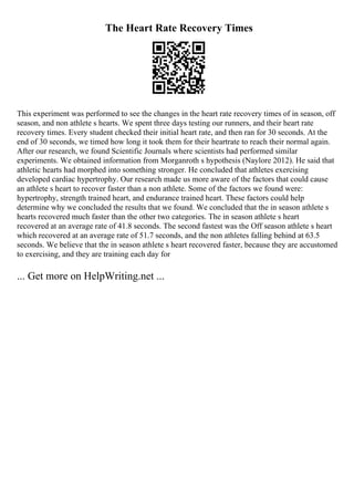 The Heart Rate Recovery Times
This experiment was performed to see the changes in the heart rate recovery times of in season, off
season, and non athlete s hearts. We spent three days testing our runners, and their heart rate
recovery times. Every student checked their initial heart rate, and then ran for 30 seconds. At the
end of 30 seconds, we timed how long it took them for their heartrate to reach their normal again.
After our research, we found Scientific Journals where scientists had performed similar
experiments. We obtained information from Morganroth s hypothesis (Naylore 2012). He said that
athletic hearts had morphed into something stronger. He concluded that athletes exercising
developed cardiac hypertrophy. Our research made us more aware of the factors that could cause
an athlete s heart to recover faster than a non athlete. Some of the factors we found were:
hypertrophy, strength trained heart, and endurance trained heart. These factors could help
determine why we concluded the results that we found. We concluded that the in season athlete s
hearts recovered much faster than the other two categories. The in season athlete s heart
recovered at an average rate of 41.8 seconds. The second fastest was the Off season athlete s heart
which recovered at an average rate of 51.7 seconds, and the non athletes falling behind at 63.5
seconds. We believe that the in season athlete s heart recovered faster, because they are accustomed
to exercising, and they are training each day for
... Get more on HelpWriting.net ...
 
