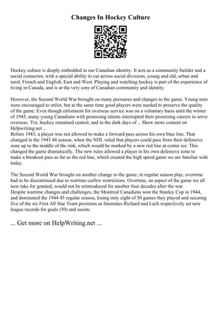 Changes In Hockey Culture
Hockey culture is deeply embedded in our Canadian identity. It acts as a community builder and a
social connector, with a special ability to cut across social divisions, young and old, urban and
rural, French and English, East and West. Playing and watching hockey is part of the experience of
living in Canada, and is at the very core of Canadian community and identity.
However, the Second World War brought on many pressures and changes to the game. Young men
were encouraged to enlist, but at the same time good players were needed to preserve the quality
of the game. Even though enlistment for overseas service was on a voluntary basis until the winter
of 1945, many young Canadians with promising talents interrupted their promising careers to serve
overseas. Yet, hockey remained central, and in the dark days of... Show more content on
Helpwriting.net ...
Before 1943, a player was not allowed to make a forward pass across his own blue line. That
changed in the 1943 44 season, when the NHL ruled that players could pass from their defensive
zone up to the middle of the rink, which would be marked by a new red line at center ice. This
changed the game dramatically. The new rules allowed a player in his own defensive zone to
make a breakout pass as far as the red line, which created the high speed game we are familiar with
today.
The Second World War brought on another change to the game; in regular season play, overtime
had to be discontinued due to wartime curfew restrictions. Overtime, an aspect of the game we all
now take for granted, would not be reintroduced for another four decades after the war.
Despite wartime changes and challenges, the Montreal Canadiens won the Stanley Cup in 1944,
and dominated the 1944 45 regular season, losing only eight of 50 games they played and securing
five of the six First All Star Team positions as linemates Richard and Lach respectively set new
league records for goals (50) and assists
... Get more on HelpWriting.net ...
 