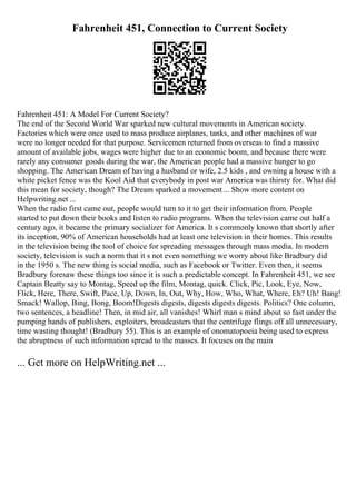 Fahrenheit 451, Connection to Current Society
Fahrenheit 451: A Model For Current Society?
The end of the Second World War sparked new cultural movements in American society.
Factories which were once used to mass produce airplanes, tanks, and other machines of war
were no longer needed for that purpose. Servicemen returned from overseas to find a massive
amount of available jobs, wages were higher due to an economic boom, and because there were
rarely any consumer goods during the war, the American people had a massive hunger to go
shopping. The American Dream of having a husband or wife, 2.5 kids , and owning a house with a
white picket fence was the Kool Aid that everybody in post war America was thirsty for. What did
this mean for society, though? The Dream sparked a movement... Show more content on
Helpwriting.net ...
When the radio first came out, people would turn to it to get their information from. People
started to put down their books and listen to radio programs. When the television came out half a
century ago, it became the primary socializer for America. It s commonly known that shortly after
its inception, 90% of American households had at least one television in their homes. This results
in the television being the tool of choice for spreading messages through mass media. In modern
society, television is such a norm that it s not even something we worry about like Bradbury did
in the 1950 s. The new thing is social media, such as Facebook or Twitter. Even then, it seems
Bradbury foresaw these things too since it is such a predictable concept. In Fahrenheit 451, we see
Captain Beatty say to Montag, Speed up the film, Montag, quick. Click, Pic, Look, Eye, Now,
Flick, Here, There, Swift, Pace, Up, Down, In, Out, Why, How, Who, What, Where, Eh? Uh! Bang!
Smack! Wallop, Bing, Bong, Boom!Digests digests, digests digests digests. Politics? One column,
two sentences, a headline! Then, in mid air, all vanishes! Whirl man s mind about so fast under the
pumping hands of publishers, exploiters, broadcasters that the centrifuge flings off all unnecessary,
time wasting thought! (Bradbury 55). This is an example of onomatopoeia being used to express
the abruptness of such information spread to the masses. It focuses on the main
... Get more on HelpWriting.net ...
 