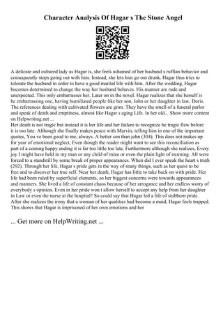 Character Analysis Of Hagar s The Stone Angel
A delicate and cultured lady as Hagar is, she feels ashamed of her husband s ruffian behavior and
consequently stops going out with him. Instead, she lets him go out drunk. Hagar thus tries to
tolerate the husband in order to have a good marital life with him. After the wedding, Hagar
becomes determined to change the way her husband behaves. His manner are rude and
unexpected. This only embarrasses her. Later on in the novel. Hagar realizes that she herself is
he embarrassing one, having humiliated people like her son, John or her daughter in law, Doris.
The references dealing with cultivated flowers are grim. They have the smell of a funeral parlor
and speak of death and emptiness, almost like Hagar s aging Life. In her old... Show more content
on Helpwriting.net ...
Her death is not tragic but instead it is her life and her failure to recognize he tragic flaw before
it is too late. Although she finally makes peace with Marvin, telling him in one of the important
quotes, You ve been good to me, always. A better son than john (304). This does not makes up
for year of emotional neglect, Even though the reader might want to see this reconciliation as
part of a coming happy ending it is far too little too late. Furthermore although she realizes, Every
joy I might have held in my man or any child of mine or even the plain light of morning. All were
forced to a standstill by some break of proper appearances. When did I ever speak the heart s truth
(292). Through her life, Hagar s pride gets in the way of many things, such as her quest to be
free and to discover her true self. Near her death, Hagar has little to take back on with pride. Her
life had been ruled by superficial elements, so her biggest concerns were towards appearances
and manners. She lived a life of constant chaos because of her arrogance and her endless worry of
everybody s opinion. Even in her pride won t allow herself to accept any help from her daughter
in Law or even the nurse at the hospital? So could say that Hagar led a life of stubborn pride.
After she realizes the irony that a woman of her qualities had become a maid, Hagar feels trapped.
This shows that Hagar is imprisoned of her own emotions and her
... Get more on HelpWriting.net ...
 