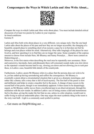 Compcompare the Ways in Which Larkin and Abse Write About...
Compare the ways in which Larkin and Abse write about place. You must include detailed critical
discussion of at least two poems by Larkin in your response.
In timed conditions
Gemma N
Larkin and Abse both write about places in a very different, very unique style. One the one hand
Larkin talks about the places of his past and how they are no longer accessible; the changing of a
beautiful, unspoilt place to something short of an eyesore; a pace he is in but does not feel he
belongs and even places within his mind. Alternatively Abse talks longingly of the places he once
lived in, and how upsetting it is to find they are no longer the same. Some examples of the copious
amount to choose from include Here, Mr Bleaney and Sunny Prestalyn, ... Show more content on
Helpwriting.net ...
Moreover, in the first stanza when describing the rural area he repeatedly uses assonance. Skies
and scarecrows, haystacks, hares and pheasants these soft consonant sounds make you slow down
as the repeated s sounds become hard to say, slowing you down and not allowing you to rush past
these, in Larkin s case, beautiful little details of the countryside.
Furthermore, Larkin s poem Mr Bleaney refers to a place that the persona does not wish to be
in, yet has ended up having surrendering and suffers the consequences. Mr Bleaney is
essentially a poem about a circumstantial situation that is given as a dramatic monologue, and
rather like a drama, tells a story that is full of lucid mystery. The first half of the poem is slow
and deliberate and helps to create a macabre feel to the poem. A change of pace occurs in the
second half of the poem, though is not immediately apparent. It then seems to be despairingly
urgent, as Mr Bleaney subtly moves from a recollected past to an observed present, through his
mediation with the new tenant. In addition Larkin s use of listing creates a dull and monotonous
feel to the place, giving the reader the feel that no one, unless in a dire situation, would want to
suffer living in such an undesirable place. One may argue the most symbolic thing in the room is
the sixty watt bulb . Light is a commonly used symbol to portray
... Get more on HelpWriting.net ...
 