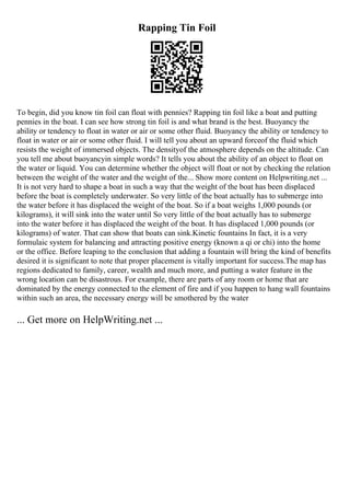 Rapping Tin Foil
To begin, did you know tin foil can float with pennies? Rapping tin foil like a boat and putting
pennies in the boat. I can see how strong tin foil is and what brand is the best. Buoyancy the
ability or tendency to float in water or air or some other fluid. Buoyancy the ability or tendency to
float in water or air or some other fluid. I will tell you about an upward forceof the fluid which
resists the weight of immersed objects. The densityof the atmosphere depends on the altitude. Can
you tell me about buoyancyin simple words? It tells you about the ability of an object to float on
the water or liquid. You can determine whether the object will float or not by checking the relation
between the weight of the water and the weight of the... Show more content on Helpwriting.net ...
It is not very hard to shape a boat in such a way that the weight of the boat has been displaced
before the boat is completely underwater. So very little of the boat actually has to submerge into
the water before it has displaced the weight of the boat. So if a boat weighs 1,000 pounds (or
kilograms), it will sink into the water until So very little of the boat actually has to submerge
into the water before it has displaced the weight of the boat. It has displaced 1,000 pounds (or
kilograms) of water. That can show that boats can sink.Kinetic fountains In fact, it is a very
formulaic system for balancing and attracting positive energy (known a qi or chi) into the home
or the office. Before leaping to the conclusion that adding a fountain will bring the kind of benefits
desired it is significant to note that proper placement is vitally important for success.The map has
regions dedicated to family, career, wealth and much more, and putting a water feature in the
wrong location can be disastrous. For example, there are parts of any room or home that are
dominated by the energy connected to the element of fire and if you happen to hang wall fountains
within such an area, the necessary energy will be smothered by the water
... Get more on HelpWriting.net ...
 