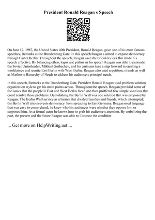 President Ronald Reagan s Speech
On June 12, 1987, the United States 40th President, Ronald Reagan, gave one of his most famous
speeches, Remarks at the Brandenburg Gate. In this speech Reagan s aimed to expand democracy
through Easter Berlin. Throughout the speech, Reagan used rhetorical devices that made his
speech affective. By balancing ethos, logos and pathos in his speech Reagan was able to persuade
the Soviet Unionleader, Mikhail Gorbachev, and his partisans take a step forward in creating a
world piece and reunite East Berlin with West Berlin. Reagan also used repetition, strands as well
as Maslow s Hierarchy of Needs to address his audience s principal needs.
In this speech, Remarks at the Brandenburg Gate, President Ronald Reagan used problem solution
organization style to get his main points across. Throughout the speech, Reagan provided some of
the issues that the people in East and West Berlin faced and then proffered few simple solutions that
could resolve those problems. Demolishing the Berlin Wallwas one solution that was proposed by
Reagan. The Berlin Wall service as a barrier that divided families and friends, which interrupted;
the Berlin Wall also prevents democracy from spreading to East Germany. Reagan used language
that was easy to comprehend, he knew who his audiences were whether they oppose him or
supposed him. As a formal actor he knows how to grab his audience s attention. By verbalizing the
past, the present and the future Reagan was able to illustrate the condition
... Get more on HelpWriting.net ...
 