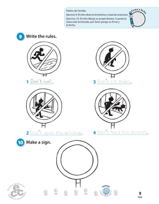 Don’t open the window
nine
9
10 Make a sign.
2 .
1 .Don’t run! Don’t sit down
4 .
3 .
Don’t feed the animals
9 Write the rules.
777777777777777777777777
Lesson
Stude
nt’s Book pa
ge12
Padres de Familia:
Ejercicio 9. El niño observa los letreros y traza las oraciones.
Ejercicio 10. El niño dibuja su propio letrero. Cuando la
tarea esté terminada, por favor ponga su firma y
la fecha.
Firma y fech
a
 