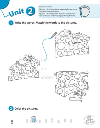 ten
10
1 Write the words. Match the words to the pictures.
2 Color the pictures.
222222UUUUUUUUUnnniiittt
222222222222222222222
Lesson
Stude
nt’s Book pa
ge19
in
on
under
Padres de Familia:
Ejercicio 1. El niño escribe las palabras y las une con la
ilustración correspondiente.
Ejercicio 2. El niño pinta los dibujos. Cuando la tarea
esté terminada, por favor ponga su firma y la fecha.
Firma y fech
a
 