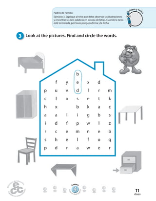 eleven
11
3 Look at the pictures. Find and circle the words.
b
f y e x d
p u v d l r m
c l o s e t k
h x b k a c
a a l i g b s
i d f p w l z
r c e m n e b
s h e l f o q
p d r a w e r
Padres de Familia:
Ejercicio 3. Explique al niño que debe observar las ilustraciones
y encontrar las seis palabras en la sopa de letras. Cuando la tarea
esté terminada, por favor ponga su firma y la fecha.
444444444444444444444444444444444
Lesson
Stude
nt’s Book pa
ge21
Firma y fech
a
 
