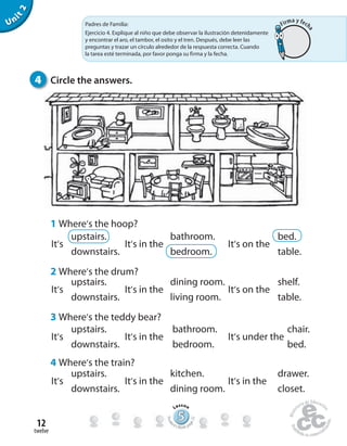 twelve
12
Unit2
1 Where’s the hoop?
2 Where’s the drum?
3 Where’s the teddy bear?
4 Where’s the train?
It’s It’s in the It’s in the
It’s It’s in the It’s under the
It’s It’s in the It’s on the
It’s It’s in the It’s on the
upstairs.
downstairs.
upstairs.
upstairs.
downstairs.
downstairs.
upstairs.
downstairs.
bathroom.
bedroom.
dining room.
living room.
bathroom.
bedroom.
kitchen.
dining room.
bed.
table.
shelf.
table.
chair.
bed.
drawer.
closet.
4 Circle the answers.
Padres de Familia:
Ejercicio 4. Explique al niño que debe observar la ilustración detenidamente
y encontrar el aro, el tambor, el osito y el tren. Después, debe leer las
preguntas y trazar un círculo alrededor de la respuesta correcta. Cuando
la tarea esté terminada, por favor ponga su firma y la fecha.
555555555555555555555555555
Lesson
Stude
nt’s Book pa
ge22
Firma y fech
a
 