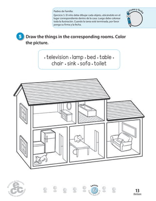 thirteen
13
5 Draw the things in the corresponding rooms. Color
the picture.
666666666666666666666666666666666666
Lesson
Stude
nt’s Book pa
ge23
Padres de Familia:
Ejercicio 5. El niño debe dibujar cada objeto, ubicándolo en el
lugar correspondiente dentro de la casa. Luego debe colorear
toda la ilustración. Cuando la tarea esté terminada, por favor
ponga su firma y la fecha.
• television • lamp • bed • table •
chair • sink • sofa • toilet
Firma y fech
a
 
