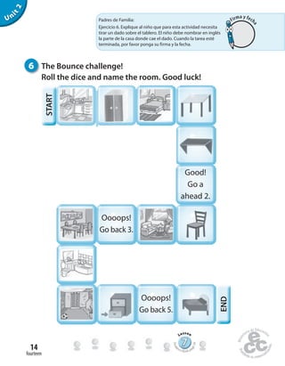 fourteen
14
Unit2
6 The Bounce challenge!
Roll the dice and name the room. Good luck!
Good!
Go a
ahead 2.
Oooops!
Go back 3.
Oooops!
Go back 5.
END
777777777777777777777777
Lesson
Stude
nt’s Book pa
ge24
Padres de Familia:
Ejercicio 6. Explique al niño que para esta actividad necesita
tirar un dado sobre el tablero. El niño debe nombrar en inglés
la parte de la casa donde cae el dado. Cuando la tarea esté
terminada, por favor ponga su firma y la fecha.
START
Firma y fech
a
 