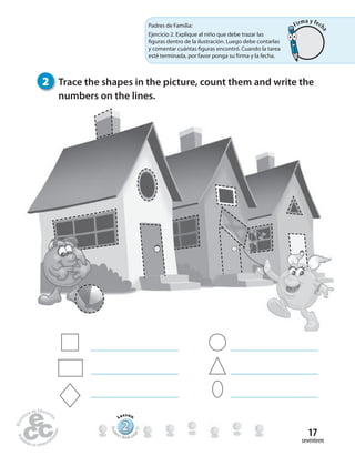 seventeen
17
2 Trace the shapes in the picture, count them and write the
numbers on the lines.
222222222222222222222
Lesson
Stude
nt’s Book pa
ge31
Padres de Familia:
Ejercicio 2. Explique al niño que debe trazar las
figuras dentro de la ilustración. Luego debe contarlas
y comentar cuántas figuras encontró. Cuando la tarea
esté terminada, por favor ponga su firma y la fecha.
Firma y fech
a
 