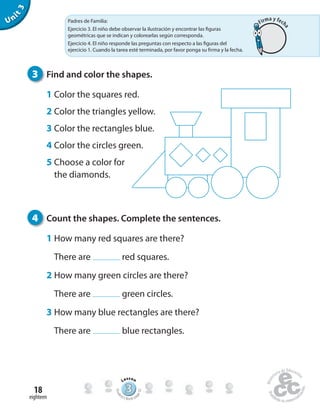Unit3
3 Find and color the shapes.
1 Color the squares red.
2 Color the triangles yellow.
3 Color the rectangles blue.
4 Color the circles green.
5 Choose a color for
the diamonds.
4 Count the shapes. Complete the sentences.
1 How many red squares are there?
There are red squares.
2 How many green circles are there?
There are green circles.
3 How many blue rectangles are there?
There are blue rectangles.
eighteen
18 333333333333333333333333333333
Lesson
Stude
nt’s Book pa
ge32
Padres de Familia:
Ejercicio 3. El niño debe observar la ilustración y encontrar las figuras
geométricas que se indican y colorearlas según corresponda.
Ejercicio 4. El niño responde las preguntas con respecto a las figuras del
ejercicio 1. Cuando la tarea esté terminada, por favor ponga su firma y la fecha.
Firma y fech
a
 