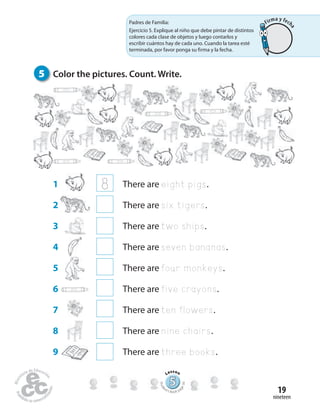 nineteen
19
555555555555555555555555555
Lesson
Stude
nt’s Book pa
ge34
1 8 There are eight pigs.
2 There are six tigers.
3 There are two ships.
4 There are seven bananas.
5 There are four monkeys.
6 There are five crayons.
7 There are ten flowers.
8 There are nine chairs.
9 There are three books.
5 Color the pictures. Count. Write.
Padres de Familia:
Ejercicio 5. Explique al niño que debe pintar de distintos
colores cada clase de objetos y luego contarlos y
escribir cuántos hay de cada uno. Cuando la tarea esté
terminada, por favor ponga su firma y la fecha.
Firma y fech
a
 