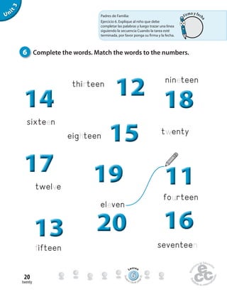 twenty
20
Unit3
eleven
twelve
fourteen
seventeen
eighteen
thirteen
sixteen
twenty
fifteen
6 Complete the words. Match the words to the numbers.
nineteen
111111
161616202020202020131313
171717
141414 121212
151515
181818
191919
Padres de Familia:
Ejercicio 6. Explique al niño que debe
completar las palabras y luego trazar una línea
siguiendo la secuencia Cuando la tarea esté
terminada, por favor ponga su firma y la fecha.
666666666666666666666666666666666666
Lesson
Stude
nt’s Book pa
ge35
Firma y fech
a
 