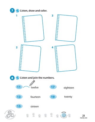 twenty-one
21
7 Listen, draw and color.
1 3
42
8 Listen and join the numbers.
777777777777777777777777
Lesson
Stude
nt’s Book pa
ge36
twelve
fourteen
sixteen
eighteen
twenty
11 17
13 19
15
 
