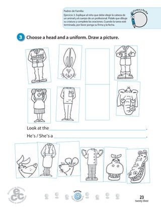 twenty-three
23
Look at the .
He’s / She’s a .
444444444444444444444444444444444
Lesson
Stude
nt’s Book pa
ge45
3 Choose a head and a uniform. Draw a picture.
Padres de Familia:
Ejercicio 3. Explique al niño que debe elegir la cabeza de
un animal y el cuerpo de un profesional. Pídale que dibuje
su criatura y complete las oraciones. Cuando la tarea esté
terminada, por favor ponga su firma y la fecha.
Firma y fech
a
 