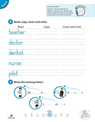 twenty-four
24
Unit4
4 Read, copy, cover and write.
5 Write the missing letters.
Read Copy Cover and write
t ch r
p l tdo o
555555555555555555555555555
Lesson
Stude
nt’s Book pa
ge46
Padres de Familia:
Ejercicio 4. El niño debe leer las
palabras, copiarlas en la columna del
medio y luego cubrirlas para escribirlas
nuevamente en la columna derecha.
Firma y fech
a
 