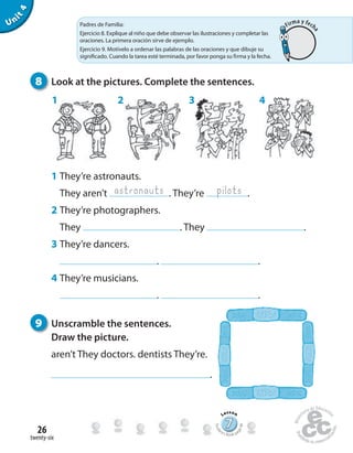twenty-six
26
Unit4
777777777777777777777777
Lesson
Stude
nt’s Book pa
ge48
8 Look at the pictures. Complete the sentences.
9 Unscramble the sentences.
Draw the picture.
aren’t They doctors. dentists They’re.
.
1 They’re astronauts.
They aren’t . They’re .
2 They’re photographers.
They . They .
3 They’re dancers.
. .
4 They’re musicians.
. .
astronauts pilots
1 2 3 4
Padres de Familia:
Ejercicio 8. Explique al niño que debe observar las ilustraciones y completar las
oraciones. La primera oración sirve de ejemplo.
Ejercicio 9. Motívelo a ordenar las palabras de las oraciones y que dibuje su
significado. Cuando la tarea esté terminada, por favor ponga su firma y la fecha.
Firma y fech
a
 