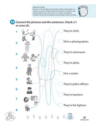 twenty-seven
27
10 Connect the pictures and the sentences. Check (✓)
or cross (✗).
888888888888888888888888888888888888888888
Lesson
Stude
nt’s Book pa
ge49
They’re chefs.
She’s a photographer.
They’re astronauts.
They’re pilots.
He’s a waiter.
They’re police officers.
They’re teachers.
They’re fire fighters.
1
2
3
4
5
6
7
8
Padres de Familia:
Ejercicio 10. El niño debe trazar las líneas desde cada imagen a su
respectiva oración. Después de leer las oraciones y observar cada
imagen, debe marcar con una ✗ o un ✓ según corresponda.
Cuando la tarea esté terminada, por favor ponga su firma y la fecha.
Firma y fech
a
 