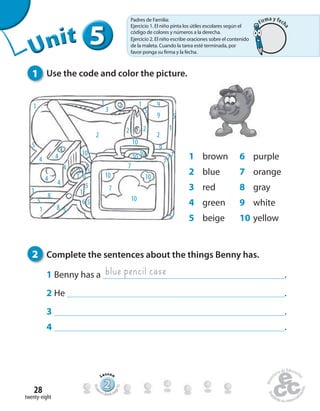 twenty-eight
28
2 Complete the sentences about the things Benny has.
1 Benny has a .
2 He .
3 .
4 .
1 Use the code and color the picture.
1 brown
2 blue
3 red
4 green
5 beige
6 purple
7 orange
8 gray
9 white
10 yellow
1 1 1
1
1
1
1
1
1
2
2 2
22
3
4 4
4
4
4
4
5
5
5
5
5 5
5
5
5
5
6
6
7
77
7
7
8
8
9
9
9
10
1010
10
10
10
10
blue pencil case
555555UUUUUUUUUnnniiittt
222222222222222222222
Lesson
Stude
nt’s Book pa
ge55
Padres de Familia:
Ejercicio 1. El niño pinta los útiles escolares según el
código de colores y números a la derecha.
Ejercicio 2. El niño escribe oraciones sobre el contenido
de la maleta. Cuando la tarea esté terminada, por
favor ponga su firma y la fecha.
Firma y fech
a
 