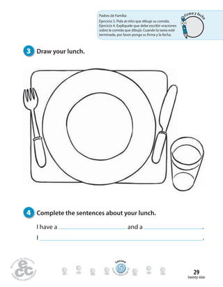twenty-nine
29
3 Draw your lunch.
4 Complete the sentences about your lunch.
I have a and a .
I .
Padres de Familia:
Ejercicio 3. Pida al niño que dibuje su comida.
Ejercicio 4. Explíquele que debe escribir oraciones
sobre la comida que dibujó. Cuando la tarea esté
terminada, por favor ponga su firma y la fecha.
555555555555555555555555555
Lesson
Stude
nt’s Book pa
ge58
Firma y fech
a
 