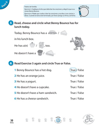thirty
30
Unit5
6 Read Exercise 5 again and circle True or False.
1 Benny Bounce has a hot dog. True / False
2 He has an orange juice. True / False
3 He has a yogurt. True / False
4 He doesn’t have a cupcake. True / False
5 He doesn’t have a ham sandwich. True / False
6 He has a cheese sandwich. True / False
5 Read, choose and circle what Benny Bounce has for
lunch today.
Today, Benny Bounce has a /
in his lunch box.
He has a(n) / , too.
He doesn’t have a / .
Padres de Familia:
Ejercicio 5. Explique al niño que debe leer las oraciones y elegir lo que va a
comer Benny Bounce.
Ejercicio 6. Pídale que vuelva a leer las oraciones y escriba si son ciertas o
falsas. Cuando la tarea esté terminada, por favor ponga su firma y la fecha.
666666666666666666666666666666666666
Lesson
Stude
nt’s Book pa
ge59
Firma y fech
a
 