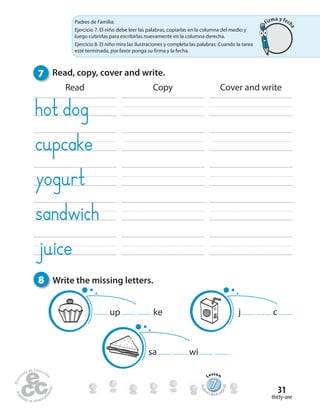 thirty-one
31
Read Copy Cover and write
7 Read, copy, cover and write.
8 Write the missing letters.
up ke cj
sa wi
777777777777777777777777
Lesson
Stude
nt’s Book pa
ge60
Padres de Familia:
Ejercicio 7. El niño debe leer las palabras, copiarlas en la columna del medio y
luego cubrirlas para escribirlas nuevamente en la columna derecha.
Ejercicio 8. El niño mira las ilustraciones y completa las palabras. Cuando la tarea
esté terminada, por favor ponga su firma y la fecha.
Firma y fech
a
 