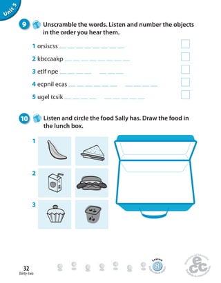 thirty-two
32
Unit5
9 Unscramble the words. Listen and number the objects
in the order you hear them.
1 orsiscss
2 kbccaakp
3 etlf npe
4 ecpnil ecas
5 ugel tcsik
10 Listen and circle the food Sally has. Draw the food in
the lunch box.
1
2
3
888888888888888888888888888888888888888888
Lesson
Stude
nt’s Book pa
ge61
 