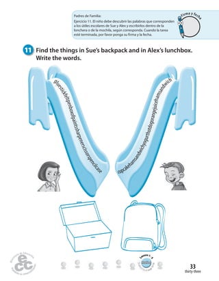 thirty-three
33
11 Find the things in Sue’s backpack and in Alex’s lunchbox.
Write the words.
cupcakeh
amsandwichyogurthotdogorangejuicehamsandw
ich
gluestickfeltpenboxofpaintssharpenerscissorspencilcas
e
RewiewRewiewRewiewRewiewRewiewRewiewRewiewRewiewRewiewRewiewRewiewRewiewRewiewRewiewRewiewRewiewRewiewRewiewRewiewRewiewRewiewRewiewRewiewRewiew
Studen
t’s Book pag
e54-58
L
esson1-
5
Padres de Familia:
Ejercicio 11. El niño debe descubrir las palabras que corresponden
a los útiles escolares de Sue y Alex y escribirlos dentro de la
lonchera o de la mochila, según corresponda. Cuando la tarea
esté terminada, por favor ponga su firma y la fecha.
Firma y fech
a
 