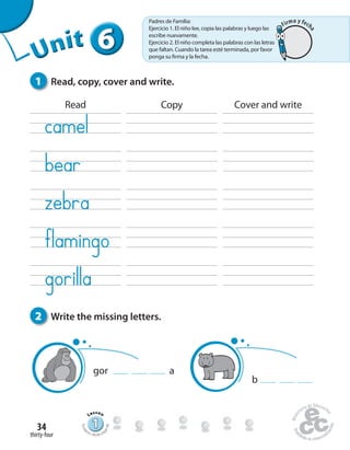 thirty-four
34
666666UUUUUUUUUnnniiittt
1 Read, copy, cover and write.
2 Write the missing letters.
gor a
b
Read Copy Cover and write
111111111111111111111
Lesson
Stude
nt’s Book pa
ge66
Padres de Familia:
Ejercicio 1. El niño lee, copia las palabras y luego las
escribe nuevamente.
Ejercicio 2. El niño completa las palabras con las letras
que faltan. Cuando la tarea esté terminada, por favor
ponga su firma y la fecha.
Firma y fech
a
 