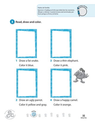 thirty-five
35
1 Draw a fat snake.
Color it blue.
3 Draw a thin elephant.
Color it pink.
2 Draw an ugly parrot.
Color it yellow and gray.
4 Draw a happy camel.
Color it orange.
3 Read, draw and color.
222222222222222222222
Lesson
Stude
nt’s Book pa
ge67
Padres de Familia:
Ejercicio 3. Explique al niño que debe leer las oraciones,
dibujar y colorear. Cuando la tarea esté terminada, por
favor ponga su firma y la fecha
Firma y fech
a
 