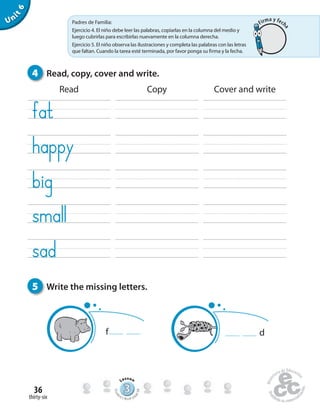 thirty-six
36
Unit6
Read Copy Cover and write
4 Read, copy, cover and write.
5 Write the missing letters.
f d
333333333333333333333333333333
Lesson
Stude
nt’s Book pa
ge68
Padres de Familia:
Ejercicio 4. El niño debe leer las palabras, copiarlas en la columna del medio y
luego cubrirlas para escribirlas nuevamente en la columna derecha.
Ejercicio 5. El niño observa las ilustraciones y completa las palabras con las letras
que faltan. Cuando la tarea esté terminada, por favor ponga su firma y la fecha.
Firma y fech
a
 