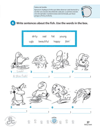 6 Write sentences about the fish. Use the words in the box.
thirty-seven
37
dirty sad fat young
ugly beautiful happy thin
3
!
2
!
5
!
7
!
8
!
6
!
4
!
1 Look!
A thin fish!
Padres de Familia:
Ejercicio 6. Explique al niño que debe observar cada ilustración y
escribir una oración describiendo cada pez. La primera oración
sirve de ejemplo. Cuando la tarea esté terminada, por favor
ponga su firma y la fecha.
555555555555555555555555555
Lesson
Stude
nt’s Book pa
ge70
Firma y fech
a
 
