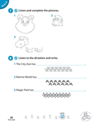 thirty-eight
38
Unit6
7 Listen and complete the pictures.
3
2
1
8 Listen to the dictation and write.
1 The City Zoo has .
2 Marine World has .
3 Magic Park has .
777777777777777777777777
Lesson
Stude
nt’s Book pa
ge72
 