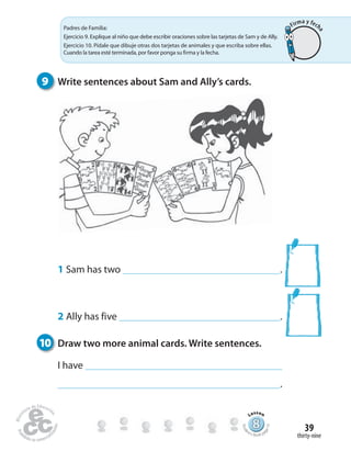 thirty-nine
39
9 Write sentences about Sam and Ally’s cards.
1 Sam has two .
2 Ally has five .
10 Draw two more animal cards. Write sentences.
I have
.
Padres de Familia:
Ejercicio 9. Explique al niño que debe escribir oraciones sobre las tarjetas de Sam y de Ally.
Ejercicio 10. Pídale que dibuje otras dos tarjetas de animales y que escriba sobre ellas.
Cuando la tarea esté terminada, por favor ponga su firma y la fecha.
888888888888888888888888888888888888888888
Lesson
Stude
nt’s Book pa
ge73
Firma y fech
a
 