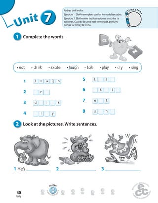 forty
40
1 Complete the words.
1 He’s . 2 . 3 .
• eat • drink • skate • laugh • talk • play • cry • sing
2 Look at the pictures. Write sentences.
777777UUUUUUUUUnnniiittt
1 l u ha g
2 r
3 d i k
4 l y
5 t l
6 k t
7 e t
8 s n
222222222222222222222
Lesson
Stude
nt’s Book pa
ge79
Padres de Familia:
Ejercicio 1. El niño completa con las letras del recuadro.
Ejercicio 2. El niño mira las ilustraciones y escribe las
acciones. Cuando la tarea esté terminada, por favor
ponga su firma y la fecha.
Firma y fech
a
 