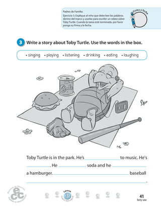 forty-one
41
3 Write a story about Toby Turtle. Use the words in the box.
• singing • playing • listening • drinking • eating • laughing
Toby Turtle is in the park. He’s to music. He's
. He soda and he
a hamburger. baseball
.
Padres de Familia:
Ejercicio 3. Explique al niño que debe leer las palabras
dentro del marco y usarlas para escribir un relato sobre
Toby Turtle. Cuando la tarea esté terminada, por favor
ponga su firma y la fecha.
333333333333333333333333333333
Lesson
Stude
nt’s Book pa
ge80
Firma y fech
a
 