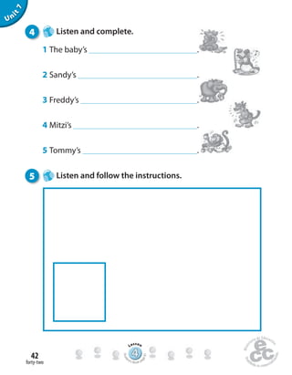 forty-two
42
Unit7
4 Listen and complete.
1 The baby’s .
2 Sandy’s .
3 Freddy’s .
4 Mitzi’s .
5 Tommy’s .
5 Listen and follow the instructions.
444444444444444444444444444444444
Lesson
Stude
nt’s Book pa
ge81
 