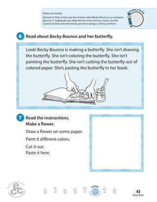 forty-three
43
Padres de Familia:
Ejercicio 4. Pida al niño que lea el texto sobre Becky Bounce y su mariposa.
Ejercicio 5. Explíquele que debe leer las instrucciones y hacer una flor.
Cuando la tarea esté terminada, por favor ponga su firma y la fecha en el
círculo de verificación.
6 Read about Becky Bounce and her butterfly.
7 Read the instructions.
Make a flower.
Draw a flower on some paper.
Paint it different colors.
Cut it out.
Paste it here.
Padres de Familia:
Ejercicio 6. Pida al niño que lea el texto sobre Becky Bounce y su mariposa.
Ejercicio 7. Explíquele que debe leer las instrucciones y hacer una flor.
Cuando la tarea esté terminada, por favor ponga su firma y la fecha.
Look! Becky Bounce is making a butterfly. She isn’t drawing
the butterfly. She isn’t coloring the butterfly. She isn’t
painting the butterfly. She isn’t cutting the butterfly out of
colored paper. She’s pasting the butterfly in her book.
666666666666666666666666666666666666
Lesson
Stude
nt’s Book pa
ge83
Firma y fech
a
 