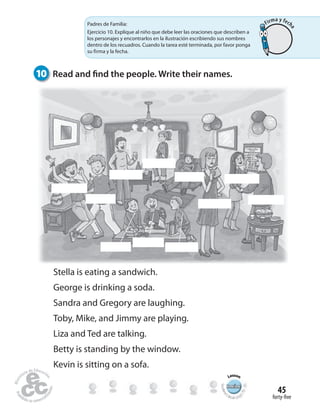 RewiewRewiewRewiewRewiewRewiewRewiewRewiewRewiewRewiewRewiewRewiewRewiewRewiewRewiewRewiewRewiewRewiewRewiewRewiewRewiewRewiewRewiewRewiewRewiewRewiewRewiewRewiewRewiewRewiewRewiewRewiewRewiewRewiew
Lesson
Student’
s Book pag
e79-85
forty-five
45
10 Read and find the people. Write their names.
Stella is eating a sandwich.
George is drinking a soda.
Sandra and Gregory are laughing.
Toby, Mike, and Jimmy are playing.
Liza and Ted are talking.
Betty is standing by the window.
Kevin is sitting on a sofa.
Padres de Familia:
Ejercicio 10. Explique al niño que debe leer las oraciones que describen a
los personajes y encontrarlos en la ilustración escribiendo sus nombres
dentro de los recuadros. Cuando la tarea esté terminada, por favor ponga
su firma y la fecha.
Firma y fech
a
 