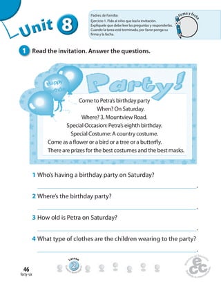 forty-six
46
Come to Petra’s birthday party
When? On Saturday.
Where? 3, Mountview Road.
Special Occasion: Petra’s eighth birthday.
Special Costume: A country costume.
Come as a flower or a bird or a tree or a butterfly.
There are prizes for the best costumes and the best masks.
1 Who’s having a birthday party on Saturday?
.
2 Where’s the birthday party?
.
3 How old is Petra on Saturday?
.
4 What type of clothes are the children wearing to the party?
.
1 Read the invitation. Answer the questions.
888888UUUUUUUUUnnniiittt
222222222222222222222
Lesson
Stude
nt’s Book pa
ge91
Padres de Familia:
Ejercicio 1. Pida al niño que lea la invitación.
Explíquele que debe leer las preguntas y responderlas.
Cuando la tarea esté terminada, por favor ponga su
firma y la fecha.
Firma y fech
a
 