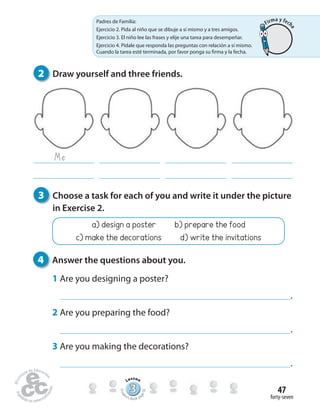 forty-seven
47
Me
2 Draw yourself and three friends.
3 Choose a task for each of you and write it under the picture
in Exercise 2.
a) design a poster b) prepare the food
c) make the decorations d) write the invitations
4 Answer the questions about you.
1 Are you designing a poster?
.
2 Are you preparing the food?
.
3 Are you making the decorations?
.
Padres de Familia:
Ejercicio 2. Pida al niño que se dibuje a sí mismo y a tres amigos.
Ejercicio 3. El niño lee las frases y elije una tarea para desempeñar.
Ejercicio 4. Pídale que responda las preguntas con relación a sí mismo.
Cuando la tarea esté terminada, por favor ponga su firma y la fecha.
333333333333333333333333333333
Lesson
Stude
nt’s Book pa
ge92
Firma y fech
a
 