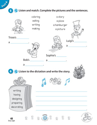 Sophie’s
a .
forty-eight
48
Unit8
coloring
eating
writing
making
a story
a pizza
a hamburger
a picture
Bob’s
a .
Luigi’s
a .
5 Listen and match. Complete the pictures and the sentences.
.
6 Listen to the dictation and write the story.
Trixie’s
a .
444444444444444444444444444444444
Lesson
Stude
nt’s Book pa
ge93
writing
having
designing
preparing
decorating
 