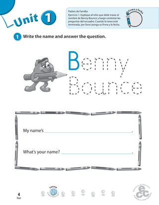 four
4
Unit1
1 Write the name and answer the question.
Benny
Bounce
My name’s .
What’s your name? .
Uninit1
111111UUUUUUUUUnnniiittt
Padres de Familia:
Ejercicio 1. Explique al niño que debe trazar el
nombre de Benny Bounce y luego contestar las
preguntas del recuadro. Cuando la tarea esté
terminada, por favor ponga su firma y la fecha.
222222222222222222222
Lesson
Stud
ent’s Book pa
ge7
Firma y fech
a
 