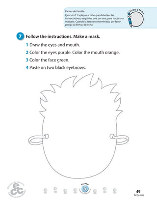 forty-nine
49
7 Follow the instructions. Make a mask.
1 Draw the eyes and mouth.
2 Color the eyes purple. Color the mouth orange.
3 Color the face green.
4 Paste on two black eyebrows.
Padres de Familia:
Ejercicio 7. Explique al niño que debe leer las
instrucciones y seguirlas, una por una, para hacer una
máscara. Cuando la tarea esté terminada, por favor
ponga su firma y la fecha.
555555555555555555555555555
Lesson
Stude
nt’s Book pa
ge94
Firma y fech
a
 