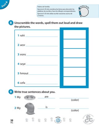 fifty
50
Unit8
8 Unscramble the words, spell them out loud and draw
the pictures.
9 Write true sentences about you.
1 rahi
2 aesr
3 eons
4 seye
5 hmout
6 cefa
1 My
2 My
are
is
666666666666666666666666666666666666
Lesson
Stude
nt’s Book pa
ge95
(color)
(color)
Padres de Familia:
Ejercicio 8. El niño reordena las letras para descubrir las
palabras, las escribe y hace los dibujos correspondientes.
Ejercicio 9. El niño debe escribir oraciones acerca de
sí mismo.
Firma y fech
a
 