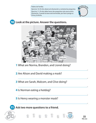fifty-one
51
10 Look at the picture. Answer the questions.
11 Ask two more questions to a friend.
1 What are Norma, Brandon, and Lionel doing?
.
2 Are Alison and David making a mask?
.
3 What are Sarah, Malcom, and Clive doing?
.
4 Is Norman eating a hotdog?
.
5 Is Henry wearing a monster mask?
.
Greg
Norman
Alison David
Justin Sarah
Norma
Brandon
Lionel
Charlie
Keith
Lillian
Marian
Karen
Jocelyn
Henry
Laura
Clive
Malcom
888888888888888888888888888888888888888888
Lesson
Stude
nt’s Book pa
ge97
Padres de Familia:
Ejercicio 10. El niño observa la ilustración y contesta las preguntas.
Ejercicio 11. El niño debe hacer dos preguntas más acerca de la
ilustración. Cuando la tarea esté terminada, por favor ponga su
firma y la fecha.
Firma y fech
a
 