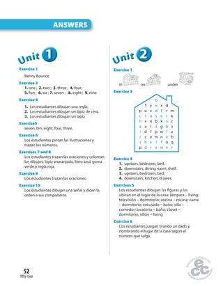 ANSWERS
fifty-two
52
111UUUUUUnnniiittt
Exercise 1
Benny Bounce
Exercise 2
1. one ; 2. two ; 3. three ; 4. four;
5. five ; 6. six ; 7. seven ; .8. eight ; 9. nine
Exercise 4
1. Los estudiantes dibujan una regla.
2. Los estudiantes dibujan un lápiz de cera.
3. Los estudiantes dibujan un lápiz.
Exercise5
seven, ten, eight, four, three.
Exercise 6
Los estudiantes pintan las ilustraciones y
trazan los números.
Exercises 7 and 8
Los estudiantes trazan las oraciones y colorean
los dibujos: lápiz anaranjado, libro azul, goma
verde y regla roja.
Exercise 9
Los estudiantes trazan las oraciones.
Exercise 10
Los estudiantes dibujan una señal y dicen la
orden a sus compañeros.
222UUUUUUnnniiittt
Exercise 1
in on under
Exercise 3
b
f y e x d
p u v d l r m
c l o s e t k
h x n b k a c
a a l i g b s
i d f p w l z
r c e m n e b
s h e l f o q
p d r a w e r
Exercise 4
1. upstairs, bedroom, bed.
2. downstairs, dining room, shelf.
3. upstairs, bedroom, bed.
4. downstairs, kitchen, drawer.
Exercises 5
Los estudiantes dibujan las figuras y las
ubican en el lugar de la casa: lámpara – living;
televisión – dormitorio; cocina – cocina; cama
– dormitorio; excusado – baño; silla –
comedor; lavatorio – baño; closet –
dormitorio; sillón – living
Exercise 6
Los estudiantes juegan tirando un dado y
nombrando el lugar de la casa según el
número que salga.
 