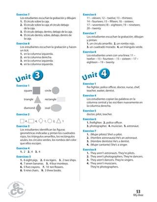 fifty-three
53
Exercise 7
Los estudiantes escuchan la grabación y dibujan:
1. El círculo sobre la caja.
2. El círculo sobre la caja; el círculo debajo
de la caja.
3. El círculo debajo, dentro, debajo de la caja.
4. El círculo dentro, sobre, debajo, dentro de
la caja.
Exercise 8
Los estudiantes escuchan la grabación y hacen
un tick:
1. en la columna izquierda.
2. en la columna derecha.
3. en la columna izquierda.
4. en la columna izquierda.
333333UUUUUUnnniiittt
Exercise 1
square circle
triangle rectangle
diamond oval
Exercise 2
4 , 4, 1, 2, 1
Exercise 3
Los estudiantes identifican las figuras
geométricas indicadas y pintan los cuadrados
rojos, los triángulos amarillos, los rectángulos
azules, los círculos verdes, los rombos del color
que ellos escojan.
Exercise 4
1. 2 2. 4 3. 4
Exercises 5
1. 8 eight pigs. 2. 6 six tigers. 3. 2 two ships.
4. 7 seven bananas. 5. 4 four monkeys.
6. 5 five crayons. 7. 10 ten flowers.
8. 9 nine chairs. 9. 3 three books.
Exercise 6
11 – eleven; 12 – twelve; 13 – thirteen;
14 – fourteen; 15 – fifteen; 16 – sixteen;
17 – seventeen;18 – eighteen; 19 – nineteen;
20 – twenty
Exercise 7
Los estudiantes escuchan la grabación, dibujan
y pintan:
1. un círculo amarillo. 2. un rombo rojo.
3. un cuadrado morado. 4. un triángulo verde.
Exercise 8
Los estudiantes unen con una línea: 11 –
twelve – 13 – fourteen – 15 – sixteen – 17 –
eighteen – 19 – twenty
444UUUUUUnnniiittt
Exercise 1
fire fighter, police officer, doctor, nurse, chef,
teacher, waiter, dentist.
Exercise 4
Los estudiantes copian las palabras en la
columna central y las escriben nuevamente en
la columna derecha.
Exercise 5
doctor, pilot, teacher.
Exercise 6
1. firefighter. 2. police officer.
3. photographer. 4. musician. 5. astronaut.
Exercise 7
1. (Mujer piloto) She’s a pilot.
2. (Hombre astronauta) He’s an astronaut.
3. (Hombre dentista) He’s a dentist.
4. (Mujer cantante) She’s a singer.
Exercise 8
1. They aren’t astronauts. They’re pilots.
2. They aren’t photographers. They’re dancers.
3. They aren’t dancers. They’re singers.
4. They aren’t musicians.
They’re photographers.
 