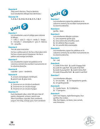 fifty-four
54
Exercise 9
They aren’t doctors. They’re dentists.
(Los estudiantes dibujan dos dentistas.)
Exercise 10
1. ✗; 2. ✓; 3. ✗; 4. ✗; 5. ✗; 6. ✗; 7. ✓; 8. ✗
555555UUUUUUnnniiittt
Exercise 1
Los estudiantes usan el código para colorear
el dibujo:
1 – café, 2 – azul, 3 – rojo, 4 – verde, 5 – beige,
6 – morado, 7 – anaranjado, 8 – gris, 9 – blanco,
10 – amarillo.
Exercise 2
Tres de estas oraciones:
He has a yellow pencil. He has a blue glue stick.
He has a Green pencil sharpener. He has a
yellow and orange lunchbox.
Exercise 7
Los estudiantes copian las palabras en la
columna central y las escriben nuevamente en
la columna derecha.
Exercise 8
cupcake – juice – sandwich.
Exercise 9
1. scissors. 2. backpack. 3. felt pen.
4. pencil case. 5. glue stick.
Exercise 10
1. Encerrar en un círculo el sandwich.
2. Encerrar en un círculo el jugo.
3. Encerrar en un círculo el yogur.
Exercise 11
Sue’s backpack: glue, stick, felt-pen, box of
paints, sharpener, scissors, pencil case
Alex’s lunchbox: cupcake, ham sandwich,
yogurt, hot-dog, orange juice, ham sandwich
666666UUUUUUnnniiittt
Exercise 1
Los estudiantes copian las palabras en la
columna central y las escriben nuevamente en
la columna derecha.
Exercise 2
gorilla – bear.
Exercise 3
Los estudiantes dibujan y pintan:
1. Una serpiente gorda azul.
2. Una cotorra fea amarilla y azul.
3. Un elefante flaco rosado.
4. Un camello feliz anaranjado.
Exercise 4
Los estudiantes copian las palabras en la
columna central y las escriben nuevamente en
la columna derecha.
Exercise 5
fat – sad
Exercise 6
1. Look! A thin fish! 2. Look! A happy fish!
3. Look! An ugly fish! 4. Look! A fat fish!
5. Look! A young fish! 6. Look! A dirty fish!
7. Look! A beautiful fish! 8. Look! A sad fish!
Exercise 7
Los estudiantes dibujan:
1. Un oso feliz. 2. Un hipopótamo gordo.
3. Un gorila grande.
Exercise 8
1. 3 polar bears. 2. 12 dolphins.
3. 17 penguins.
Exercise 9
Sam: two hippos, eight flamingoes, four
gorillas, five snakes.
Ally: five hippos, six bears, two camels,
one rhinocero.
 